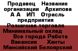 Продавец › Название организации ­ Архипова А.А., ИП › Отрасль предприятия ­ Розничная торговля › Минимальный оклад ­ 6 000 - Все города Работа » Вакансии   . Ханты-Мансийский,Белоярский г.